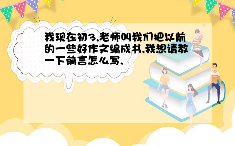 我现在初3,老师叫我们把以前的一些好作文编成书,我想请教一下前言怎么写,