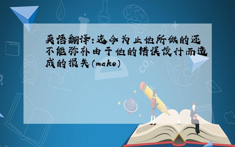 英语翻译：迄今为止他所做的还不能弥补由于他的错误设计而造成的损失（make）