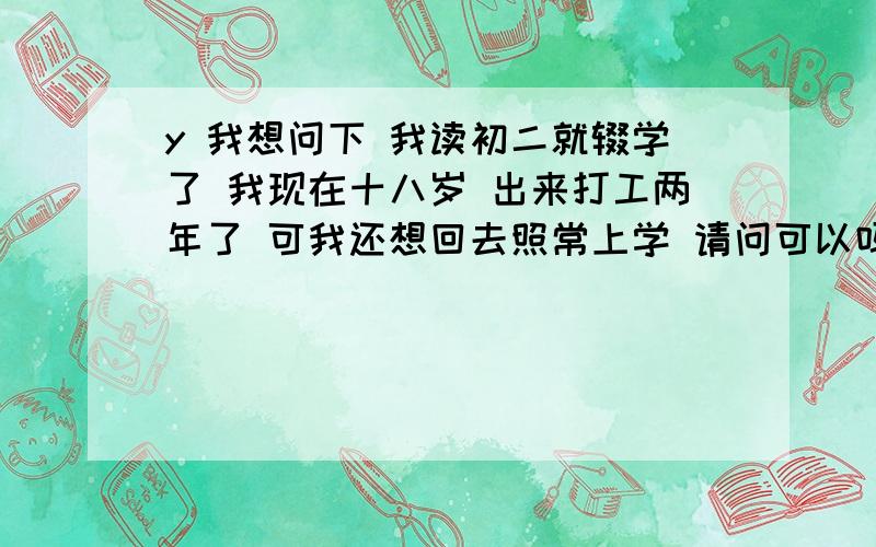 y 我想问下 我读初二就辍学了 我现在十八岁 出来打工两年了 可我还想回去照常上学 请问可以吗