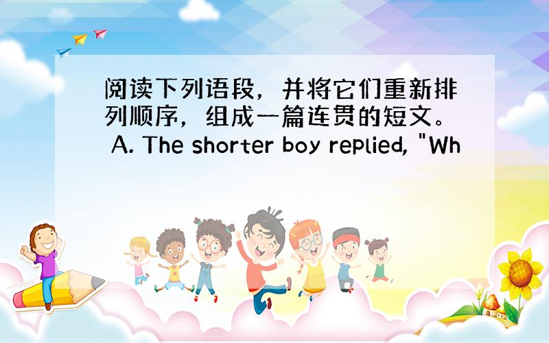 阅读下列语段，并将它们重新排列顺序，组成一篇连贯的短文。 A. The shorter boy replied, 