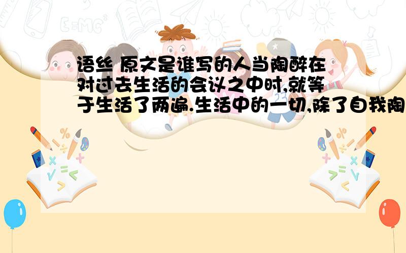 语丝 原文是谁写的人当陶醉在对过去生活的会议之中时,就等于生活了两遍.生活中的一切,除了自我陶醉之外,都是模仿.我们在人