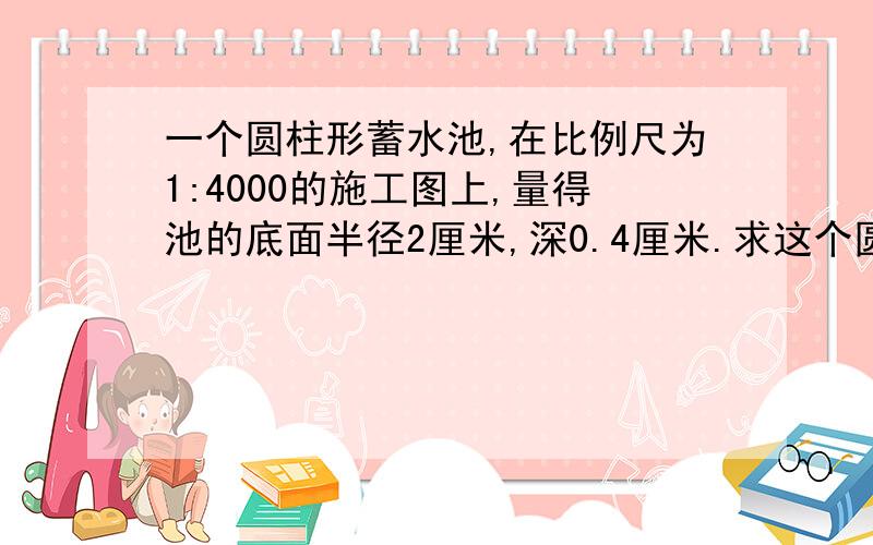 一个圆柱形蓄水池,在比例尺为1:4000的施工图上,量得池的底面半径2厘米,深0.4厘米.求这个圆柱形蓄水池的实际容积