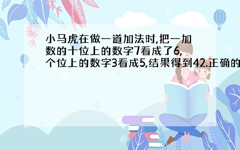 小马虎在做一道加法时,把一加数的十位上的数字7看成了6,个位上的数字3看成5,结果得到42.正确的答案应当是多少?