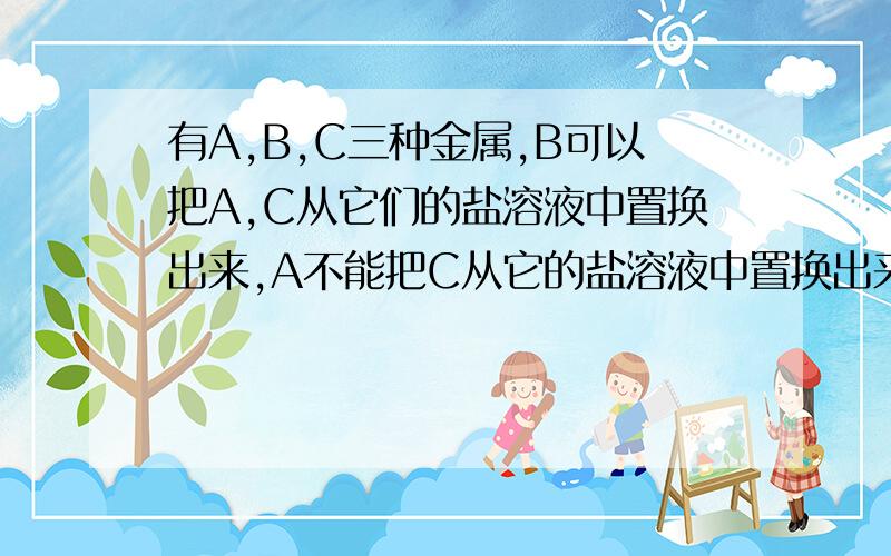 有A,B,C三种金属,B可以把A,C从它们的盐溶液中置换出来,A不能把C从它的盐溶液中置换出来...