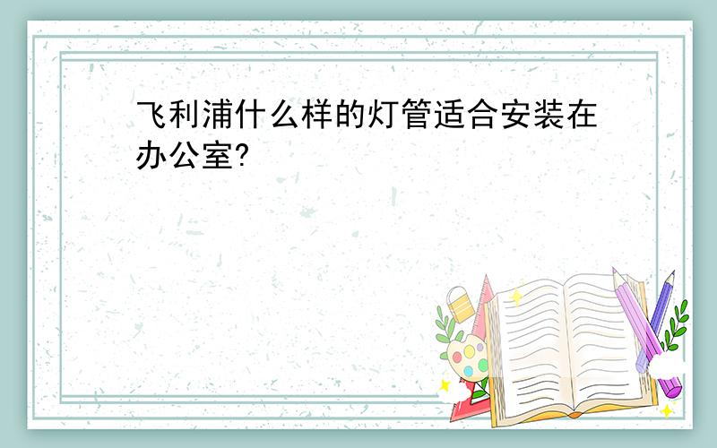 飞利浦什么样的灯管适合安装在办公室?