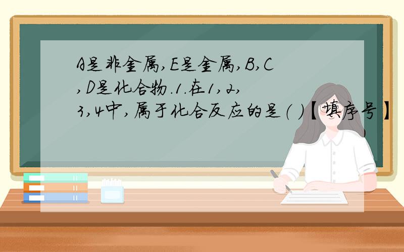 A是非金属,E是金属,B,C,D是化合物.1.在1,2,3,4中,属于化合反应的是（ ）【填序号】