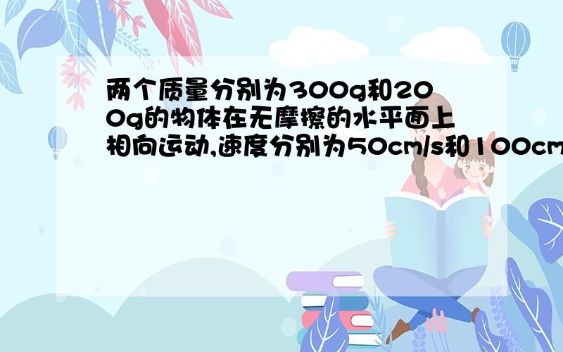 两个质量分别为300g和200g的物体在无摩擦的水平面上相向运动,速度分别为50cm/s和100cm/s.