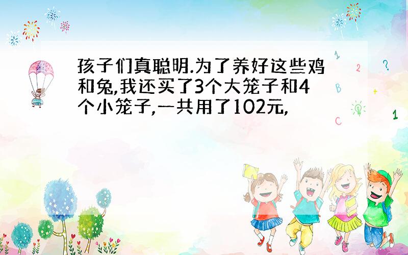 孩子们真聪明.为了养好这些鸡和兔,我还买了3个大笼子和4个小笼子,一共用了102元,