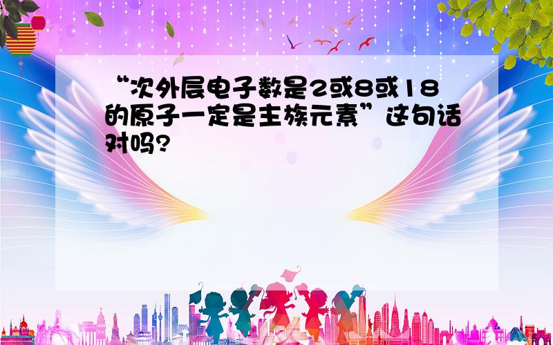 “次外层电子数是2或8或18的原子一定是主族元素”这句话对吗?