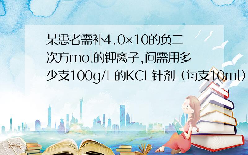 某患者需补4.0×10的负二次方mol的钾离子,问需用多少支100g/L的KCL针剂（每支10ml）加到葡萄糖溶液中静脉