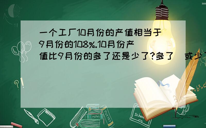 一个工厂10月份的产值相当于9月份的108%.10月份产值比9月份的多了还是少了?多了(或少了)百分之几?