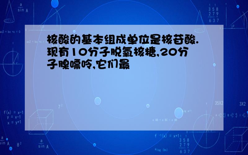 核酸的基本组成单位是核苷酸.现有10分子脱氧核糖,20分子腺嘌呤,它们最