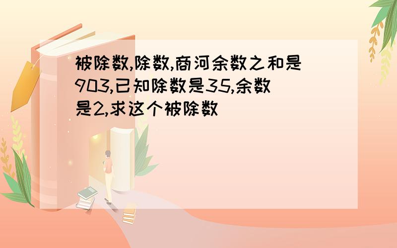 被除数,除数,商河余数之和是903,已知除数是35,余数是2,求这个被除数