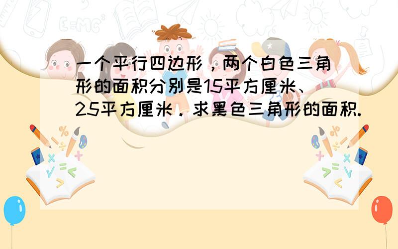 一个平行四边形，两个白色三角形的面积分别是15平方厘米、25平方厘米。求黑色三角形的面积.