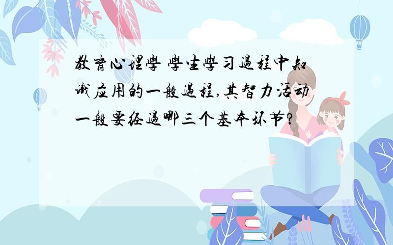 教育心理学 学生学习过程中知识应用的一般过程,其智力活动一般要经过哪三个基本环节?