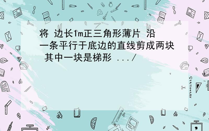 将 边长1m正三角形薄片 沿一条平行于底边的直线剪成两块 其中一块是梯形 .../