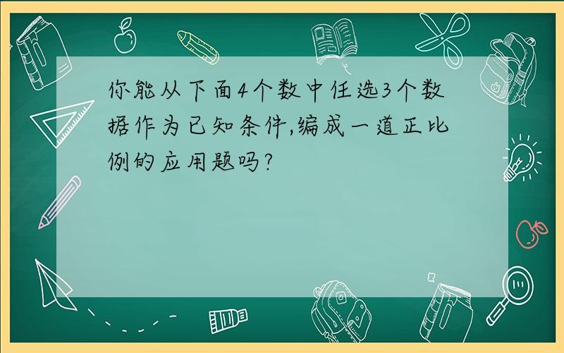 你能从下面4个数中任选3个数据作为已知条件,编成一道正比例的应用题吗?