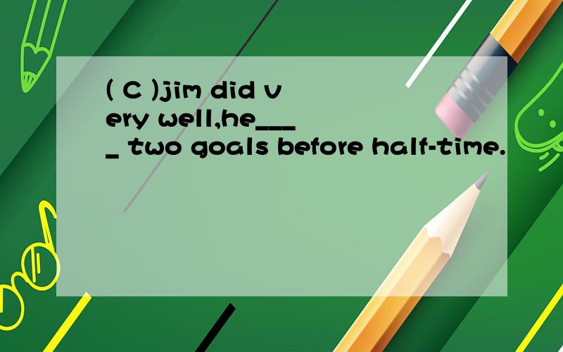 ( C )jim did very well,he____ two goals before half-time.