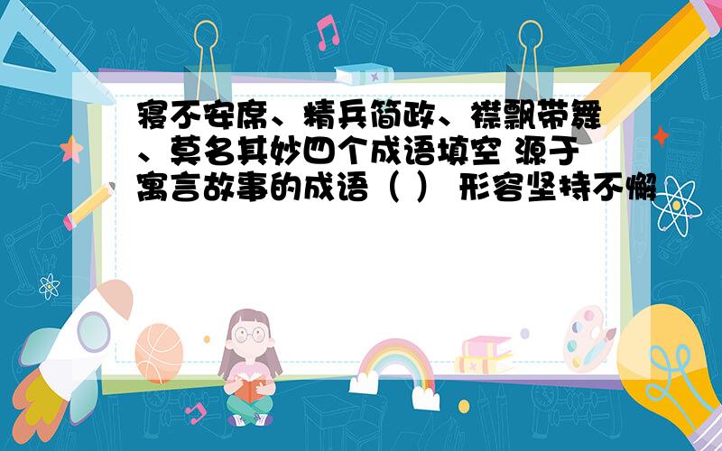 寝不安席、精兵简政、襟飘带舞、莫名其妙四个成语填空 源于寓言故事的成语（ ） 形容坚持不懈