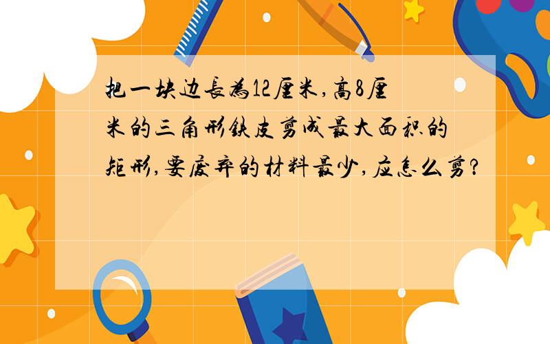 把一块边长为12厘米,高8厘米的三角形铁皮剪成最大面积的矩形,要废弃的材料最少,应怎么剪?