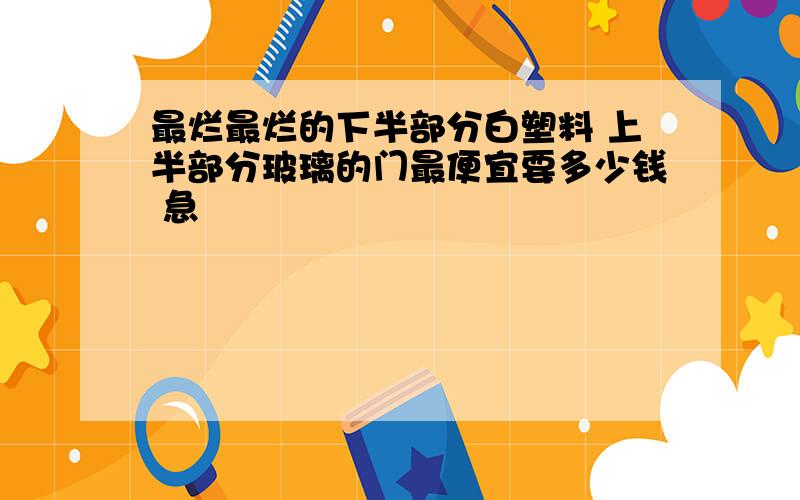 最烂最烂的下半部分白塑料 上半部分玻璃的门最便宜要多少钱 急