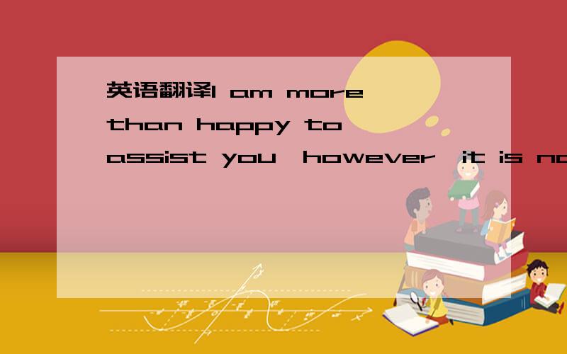 英语翻译I am more than happy to assist you,however,it is not cle