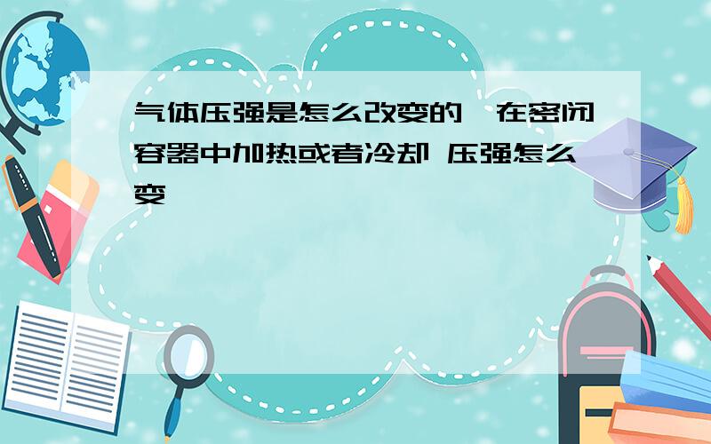 气体压强是怎么改变的,在密闭容器中加热或者冷却 压强怎么变