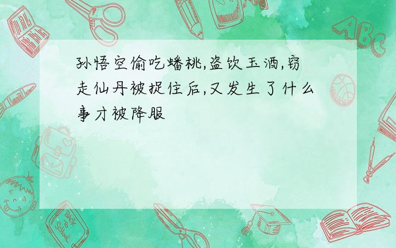 孙悟空偷吃蟠桃,盗饮玉酒,窃走仙丹被捉住后,又发生了什么事才被降服