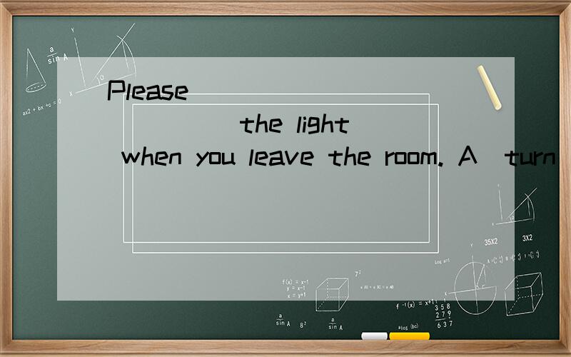 Please ____________the light when you leave the room. A．turn