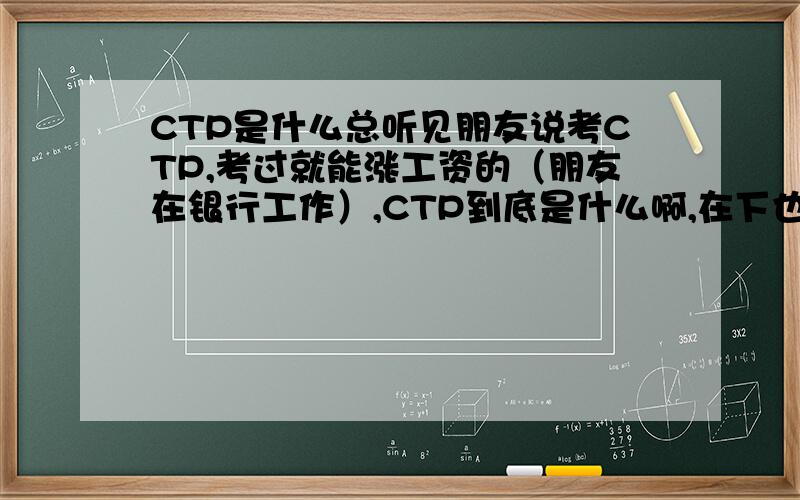 CTP是什么总听见朋友说考CTP,考过就能涨工资的（朋友在银行工作）,CTP到底是什么啊,在下也想涨点工资.