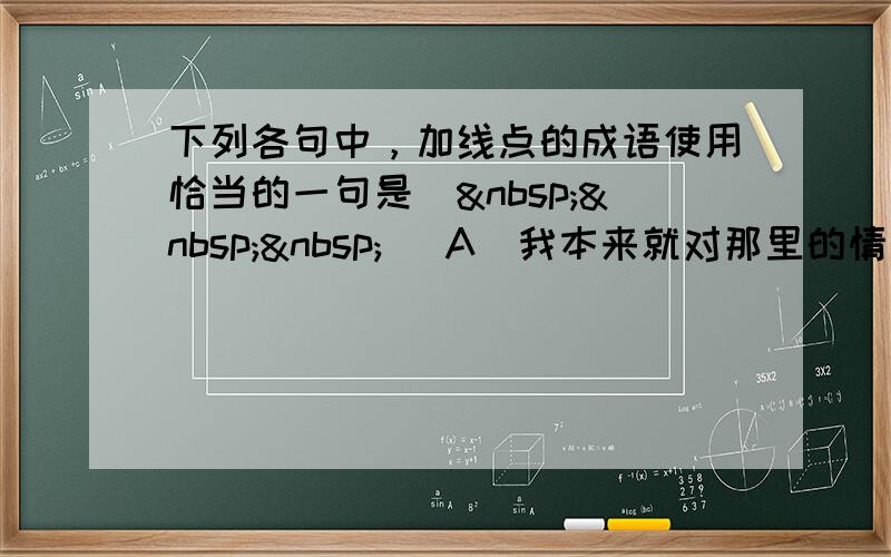 下列各句中，加线点的成语使用恰当的一句是（   ） A．我本来就对那里的情况不熟悉，你却硬