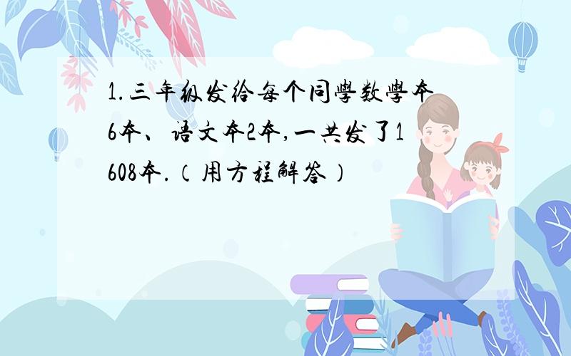 1.三年级发给每个同学数学本6本、语文本2本,一共发了1608本.（用方程解答）