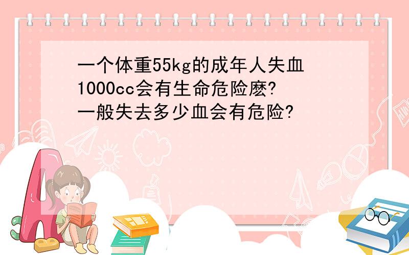 一个体重55kg的成年人失血1000cc会有生命危险麽?一般失去多少血会有危险?