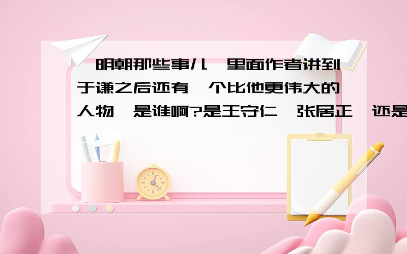 《明朝那些事儿》里面作者讲到于谦之后还有一个比他更伟大的人物,是谁啊?是王守仁,张居正,还是谁?我个人认为就是他们之中的