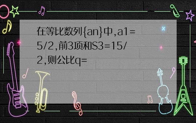 在等比数列{an}中,a1=5/2,前3项和S3=15/2,则公比q=