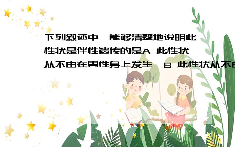 下列叙述中,能够清楚地说明此性状是伴性遗传的是A 此性状从不由在男性身上发生,B 此性状从不由父亲 .