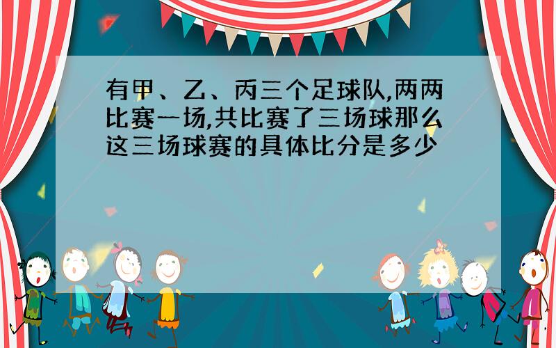 有甲、乙、丙三个足球队,两两比赛一场,共比赛了三场球那么这三场球赛的具体比分是多少