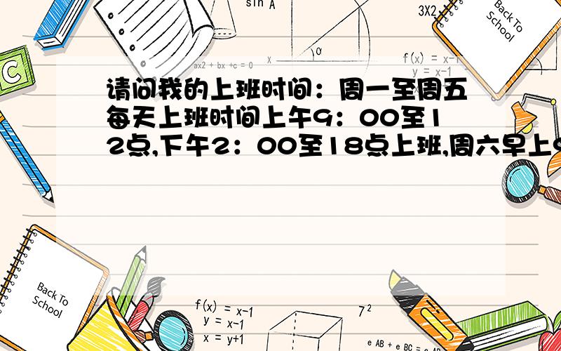 请问我的上班时间：周一至周五每天上班时间上午9：00至12点,下午2：00至18点上班,周六早上9：00至13点上班.请