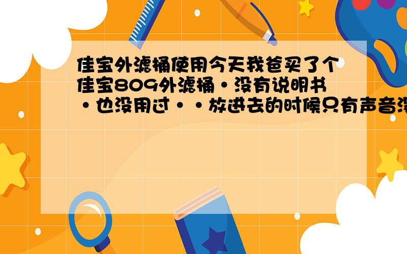 佳宝外滤桶使用今天我爸买了个佳宝809外滤桶·没有说明书·也没用过··放进去的时候只有声音没有水的流动··是不是鱼缸一定