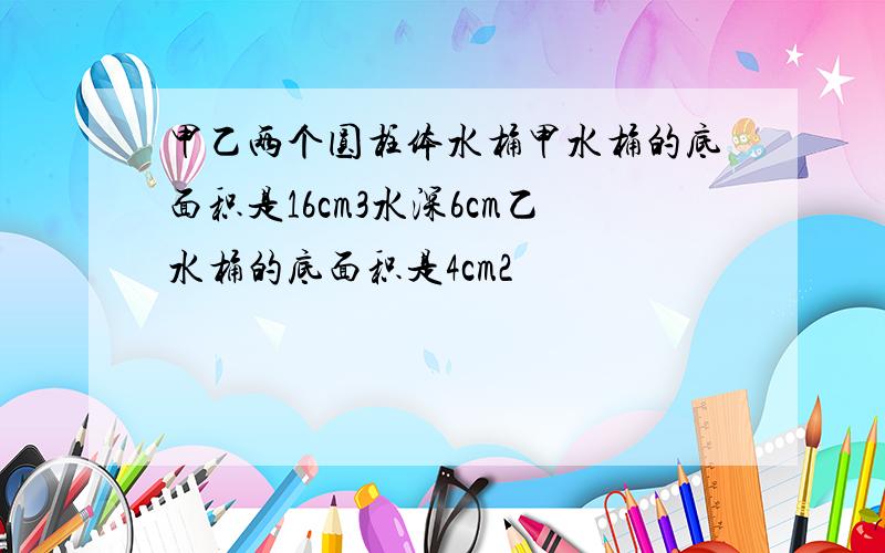 甲乙两个圆柱体水桶甲水桶的底面积是16cm3水深6cm乙水桶的底面积是4cm2