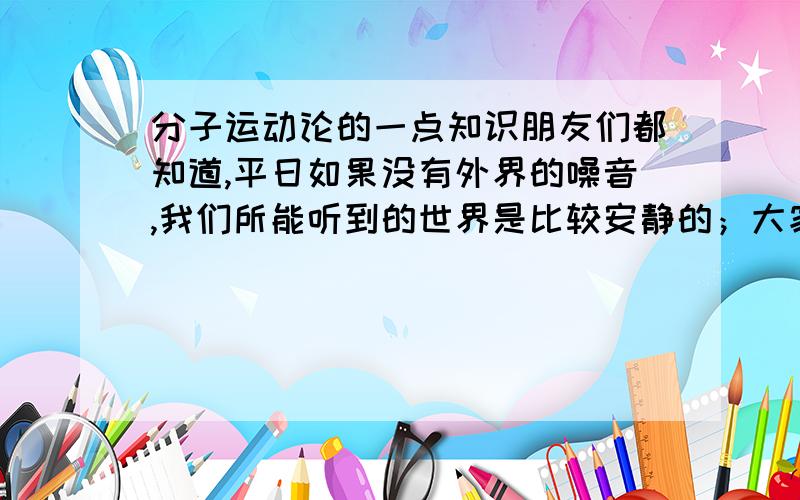 分子运动论的一点知识朋友们都知道,平日如果没有外界的噪音,我们所能听到的世界是比较安静的；大家伙与都有一个经验,哪一个空