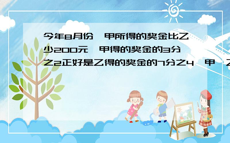 今年8月份,甲所得的奖金比乙少200元,甲得的奖金的3分之2正好是乙得的奖金的7分之4,甲、乙两人各得奖金