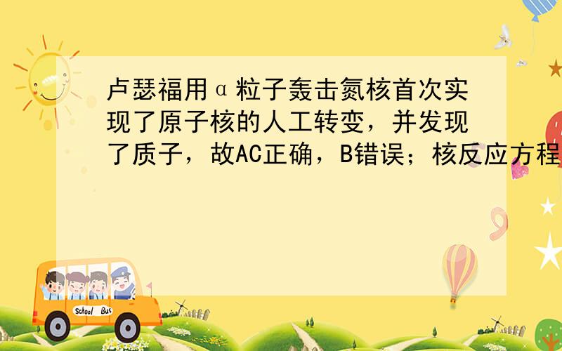 卢瑟福用α粒子轰击氮核首次实现了原子核的人工转变，并发现了质子，故AC正确，B错误；核反应方程质量数和电荷数是