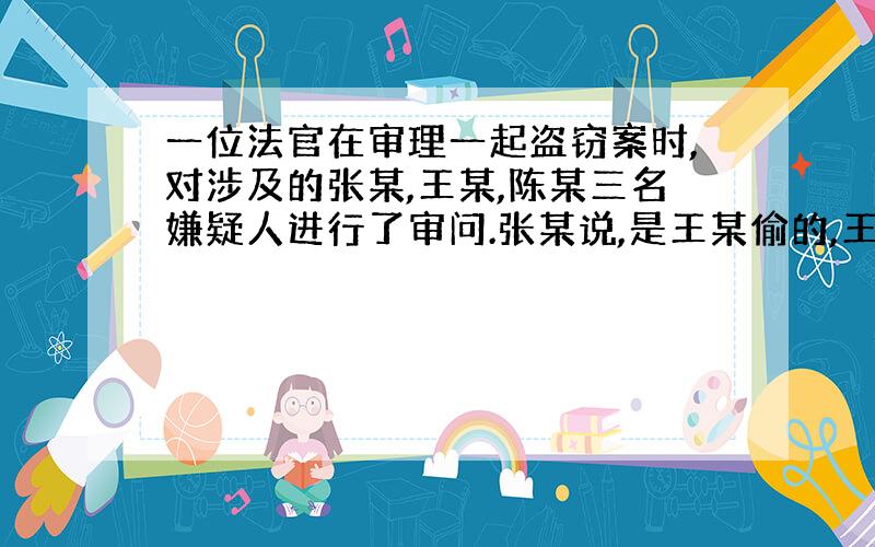 一位法官在审理一起盗窃案时,对涉及的张某,王某,陈某三名嫌疑人进行了审问.张某说,是王某偷的,王某