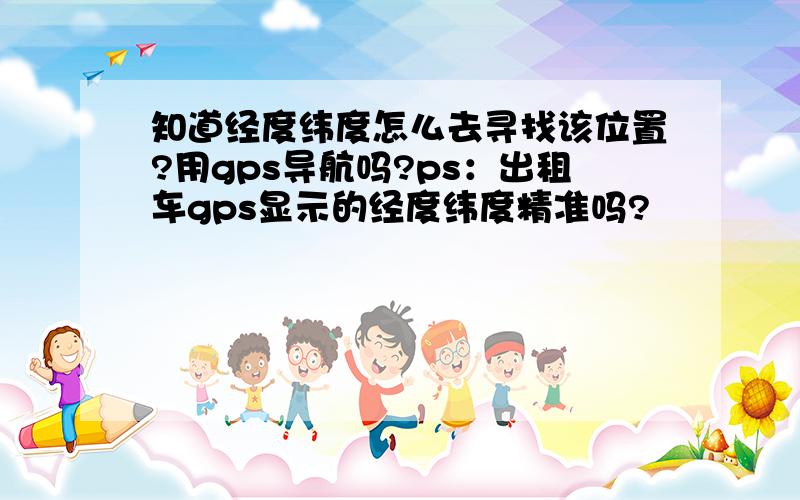 知道经度纬度怎么去寻找该位置?用gps导航吗?ps：出租车gps显示的经度纬度精准吗?