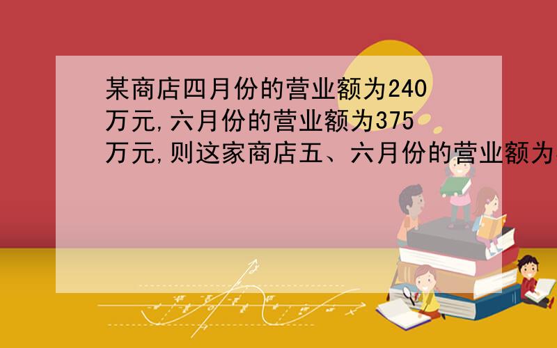 某商店四月份的营业额为240万元,六月份的营业额为375万元,则这家商店五、六月份的营业额为375万元,则这家