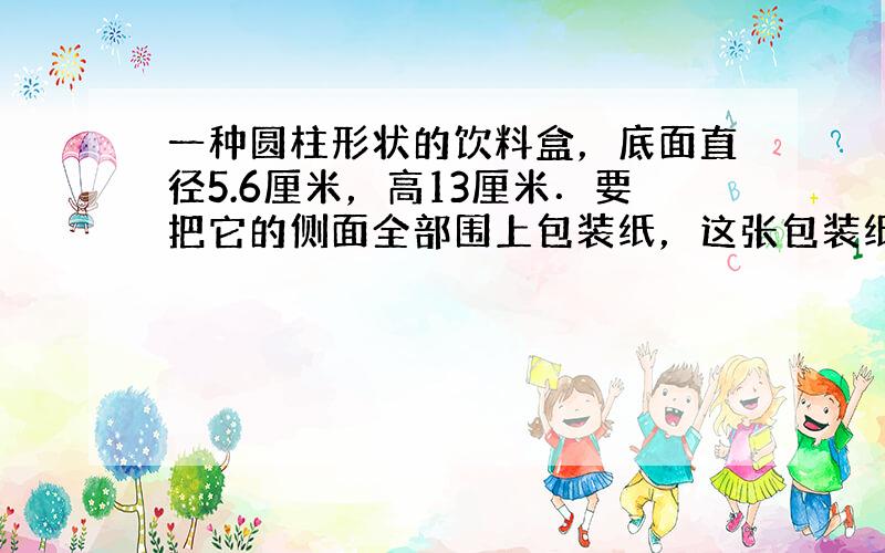 一种圆柱形状的饮料盒，底面直径5.6厘米，高13厘米．要把它的侧面全部围上包装纸，这张包装纸的面积至少是多少？（得数保留