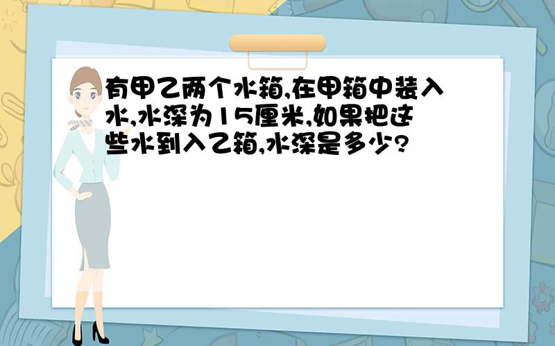 有甲乙两个水箱,在甲箱中装入水,水深为15厘米,如果把这些水到入乙箱,水深是多少?