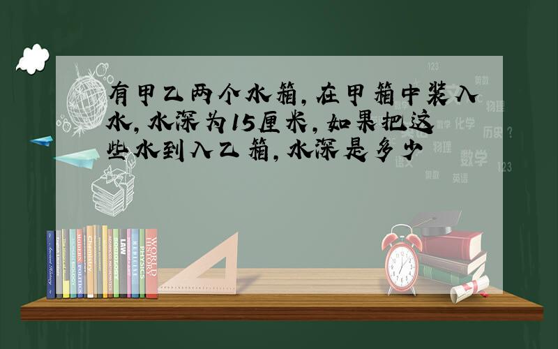 有甲乙两个水箱,在甲箱中装入水,水深为15厘米,如果把这些水到入乙箱,水深是多少