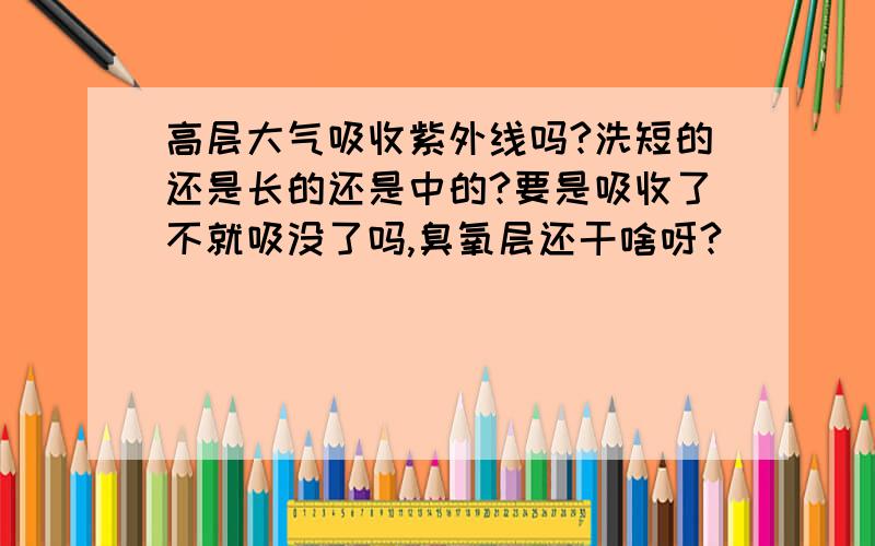 高层大气吸收紫外线吗?洗短的还是长的还是中的?要是吸收了不就吸没了吗,臭氧层还干啥呀?